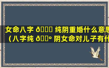 女命八字 🐋 纯阴重婚什么意思（八字纯 🐺 阴女命对儿子有什么不好）